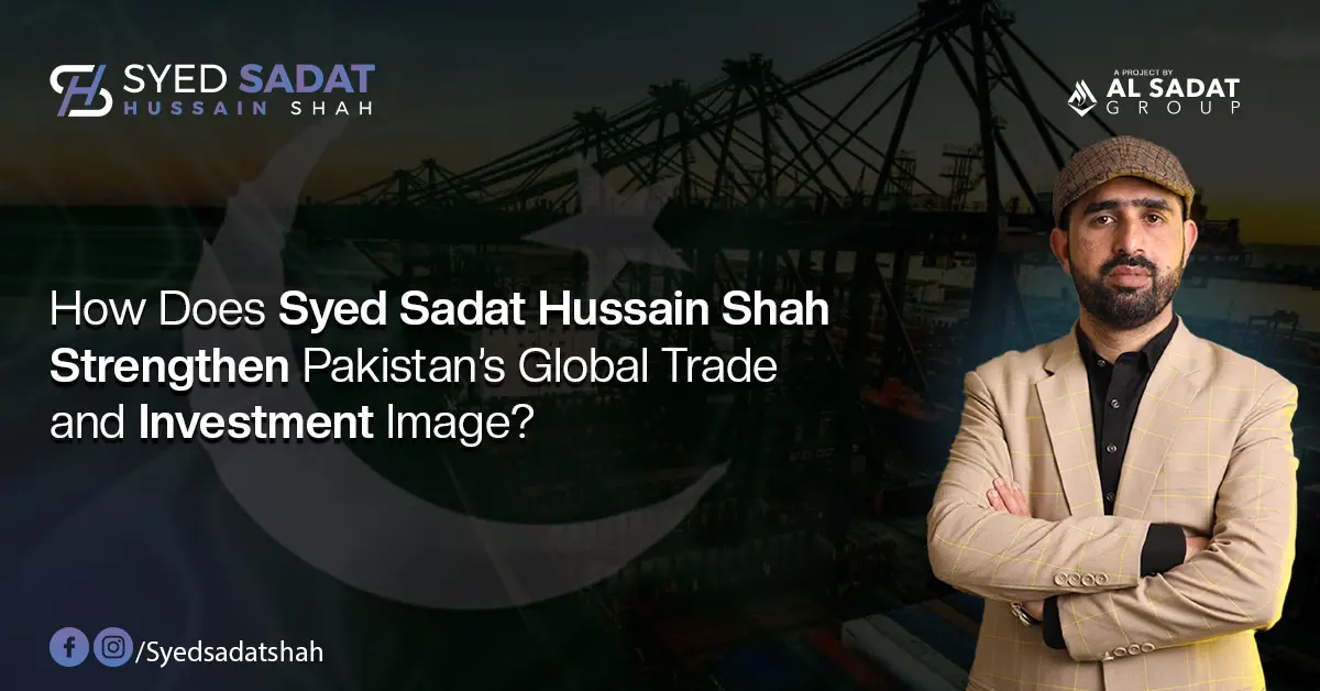 How Does Syed Sadat Hussain Shah Strengthen Pakistan’s Global Trade and Investment Image?